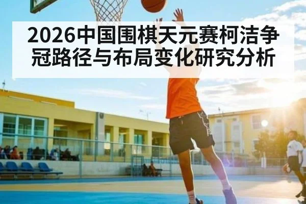 2026中国围棋天元赛柯洁争冠路径与布局变化研究分析