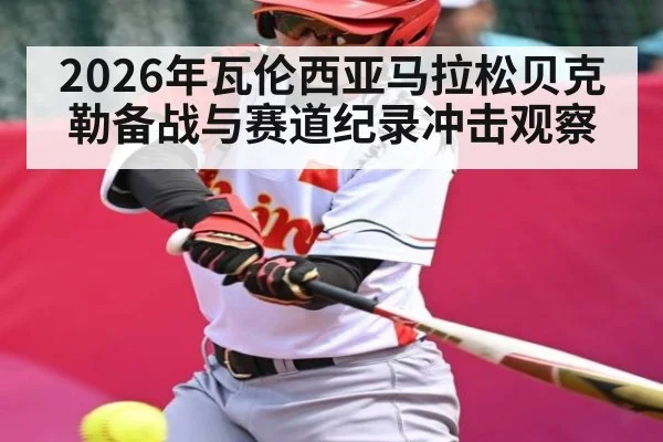 2026年瓦伦西亚马拉松贝克勒备战与赛道纪录冲击观察