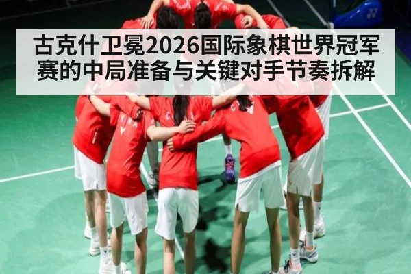 古克什卫冕2026国际象棋世界冠军赛的中局准备与关键对手节奏拆解
